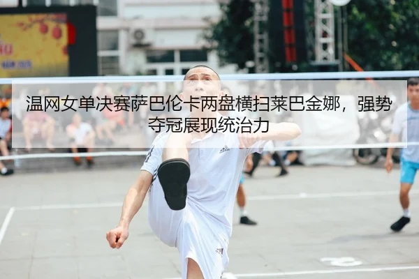 温网女单决赛萨巴伦卡两盘横扫莱巴金娜，强势夺冠展现统治力