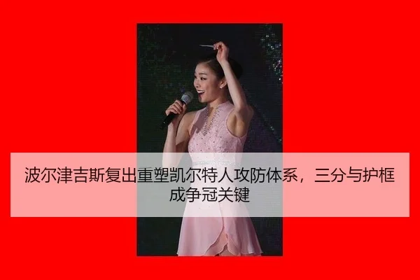 波尔津吉斯复出重塑凯尔特人攻防体系，三分与护框成争冠关键