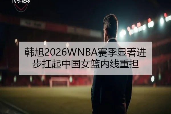 韩旭2026WNBA赛季显著进步扛起中国女篮内线重担