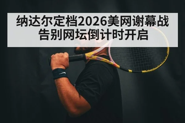 纳达尔定档2026美网谢幕战告别网坛倒计时开启