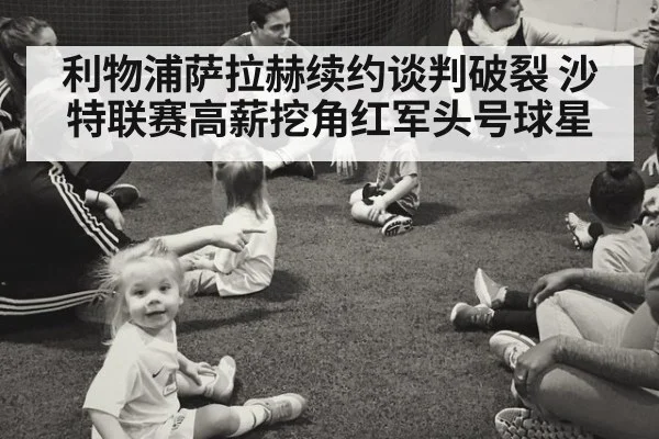 利物浦萨拉赫续约谈判破裂 沙特联赛高薪挖角红军头号球星