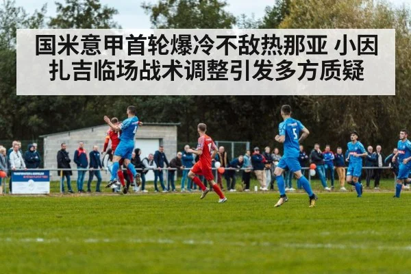 国米意甲首轮爆冷不敌热那亚 小因扎吉临场战术调整引发多方质疑